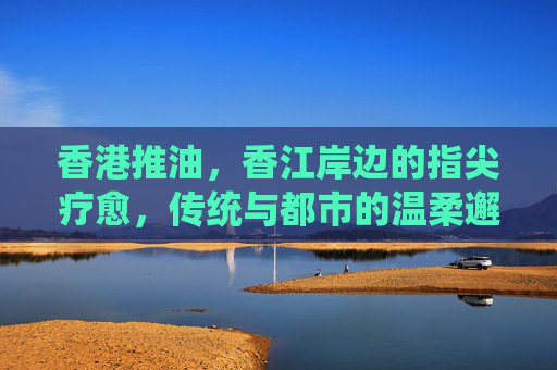 香港推油,香江岸边的指尖疗愈,传统与都市的温柔邂逅,香江岸边的温柔邂逅,香港推油的指尖疗愈 香港推油,香江岸边的指尖疗愈,传统与都市的温柔邂逅,香江岸边的温柔邂逅,香港推油的指尖疗愈