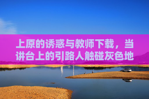 上原的诱惑与教师下载，当讲台上的引路人触碰灰色地带，讲台引路人，教师触碰诱惑的灰色地带
