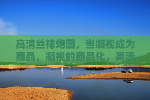 高清丝袜炮图,当凝视成为商品,凝视的商品化,高清丝袜炮图的视觉交易 高清丝袜炮图,当凝视成为商品,凝视的商品化,高清丝袜炮图的视觉交易