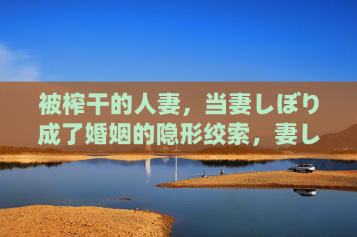 被榨干的人妻,当妻しぼり成了婚姻的隐形绞索,妻しぼり,婚姻中榨干人妻的隐形绞索 被榨干的人妻,当妻しぼり成了婚姻的隐形绞索,妻しぼり,婚姻中榨干人妻的隐形绞索