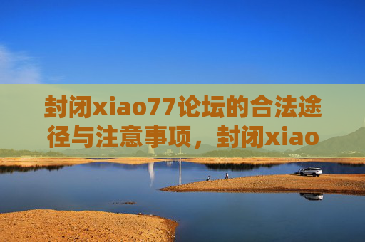 封闭xiao77论坛的合法途径与注意事项,封闭xiao77论坛的合法途径与注意事项 封闭xiao77论坛的合法途径与注意事项,封闭xiao77论坛的合法途径与注意事项