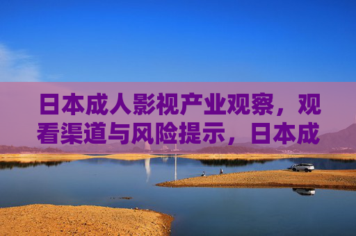 日本成人影视产业观察,观看渠道与风险提示,日本成人影视产业观察,观看渠道与风险提示 日本成人影视产业观察,观看渠道与风险提示,日本成人影视产业观察,观看渠道与风险提示