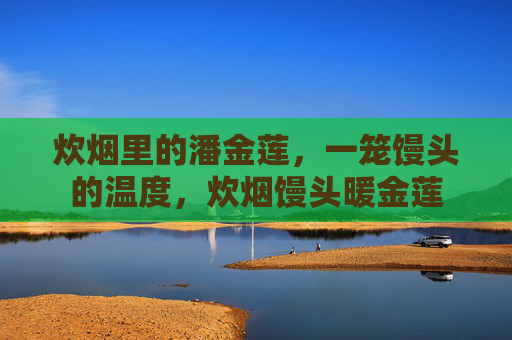 炊烟里的潘金莲,一笼馒头的温度,炊烟馒头暖金莲 炊烟里的潘金莲,一笼馒头的温度,炊烟馒头暖金莲