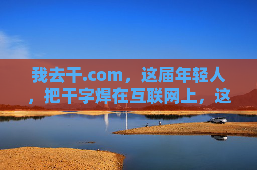 我去干.com，这届年轻人，把干字焊在互联网上，这届年轻人把干字焊在互联网上