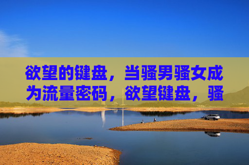 欲望的键盘,当骚男骚女成为流量密码,欲望键盘,骚男骚女的流量密码 欲望的键盘,当骚男骚女成为流量密码,欲望键盘,骚男骚女的流量密码