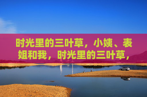 时光里的三叶草,小姨、表姐和我,时光里的三叶草,小姨、表姐和我 时光里的三叶草,小姨、表姐和我,时光里的三叶草,小姨、表姐和我