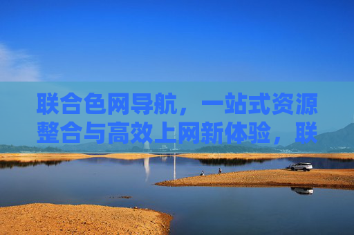 联合色网导航,一站式资源整合与高效上网新体验,联合色网导航,一站式资源整合与高效上网新体验 联合色网导航,一站式资源整合与高效上网新体验,联合色网导航,一站式资源整合与高效上网新体验