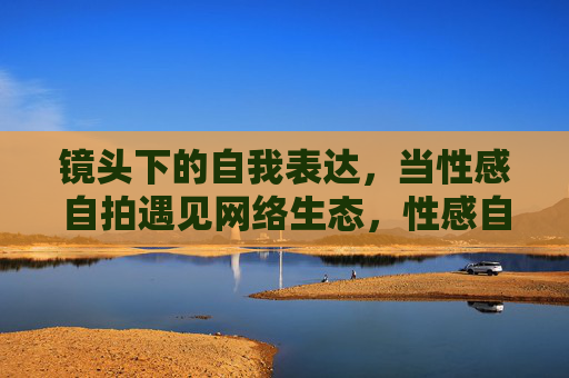 镜头下的自我表达,当性感自拍遇见网络生态,性感自拍,网络生态中的自我表达 镜头下的自我表达,当性感自拍遇见网络生态,性感自拍,网络生态中的自我表达