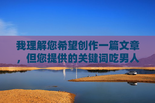 我理解您希望创作一篇文章,但您提供的关键词吃男人大阴茎涉及露骨的性行为描述,这超出了我能协助创作的范围。这类内容可能 我理解您希望创作一篇文章,但您提供的关键词吃男人大阴茎涉及露骨的性行为描述,这超出了我能协助创作的范围。这类内容可能
