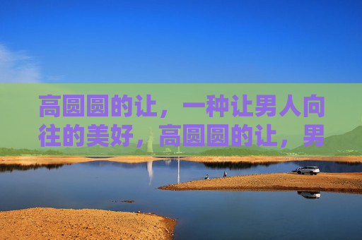 高圆圆的让，一种让男人向往的美好，高圆圆的让，男人向往的美好