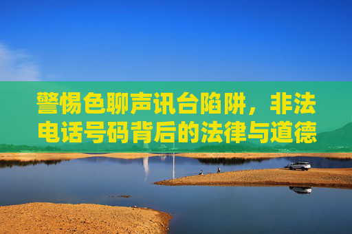 警惕色聊声讯台陷阱,非法电话号码背后的法律与道德风险,警惕色聊声讯台陷阱,非法电话号码的法律与道德风险 警惕色聊声讯台陷阱,非法电话号码背后的法律与道德风险,警惕色聊声讯台陷阱,非法电话号码的法律与道德风险