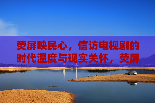 荧屏映民心,信访电视剧的时代温度与现实关怀,荧屏映民心,信访电视剧的时代温度与现实关怀 荧屏映民心,信访电视剧的时代温度与现实关怀,荧屏映民心,信访电视剧的时代温度与现实关怀