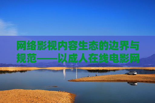 网络影视内容生态的边界与规范——以成人在线电影网为视角,生态的边界与规范——以成人在线电影网为视角 网络影视内容生态的边界与规范——以成人在线电影网为视角,生态的边界与规范——以成人在线电影网为视角