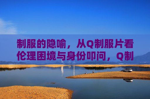 制服的隐喻,从Q制服片看伦理困境与身份叩问,Q制服片中的制服隐喻,伦理困境与身份叩问 制服的隐喻,从Q制服片看伦理困境与身份叩问,Q制服片中的制服隐喻,伦理困境与身份叩问