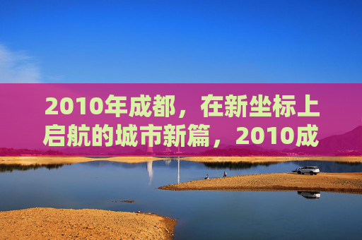 2010年成都，在新坐标上启航的城市新篇，2010成都，新坐标启航的城市新篇