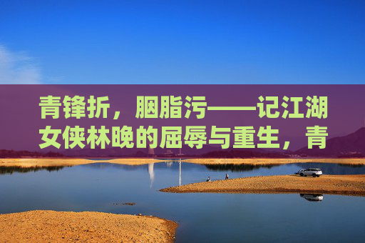 青锋折,胭脂污——记江湖女侠林晚的屈辱与重生,青锋折胭脂污,林晚的屈辱与重生 青锋折,胭脂污——记江湖女侠林晚的屈辱与重生,青锋折胭脂污,林晚的屈辱与重生