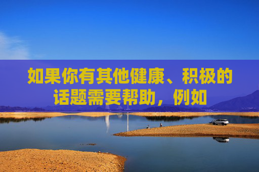 如果你有其他健康、积极的话题需要帮助,例如 如果你有其他健康、积极的话题需要帮助,例如