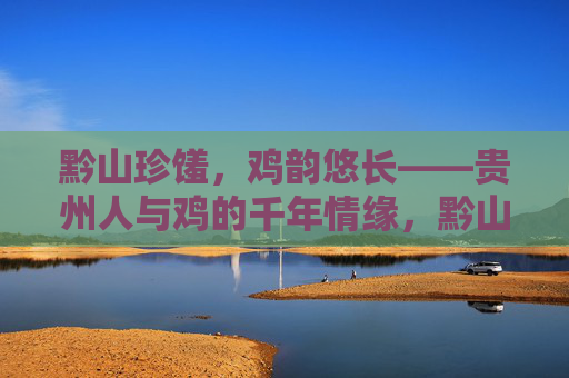 黔山珍馐,鸡韵悠长——贵州人与鸡的千年情缘,黔山鸡韵,贵州人与鸡的千年情缘 黔山珍馐,鸡韵悠长——贵州人与鸡的千年情缘,黔山鸡韵,贵州人与鸡的千年情缘