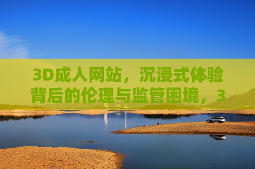 3D成人网站，沉浸式体验背后的伦理与监管困境，3D成人网站，沉浸式体验的伦理与监管困境