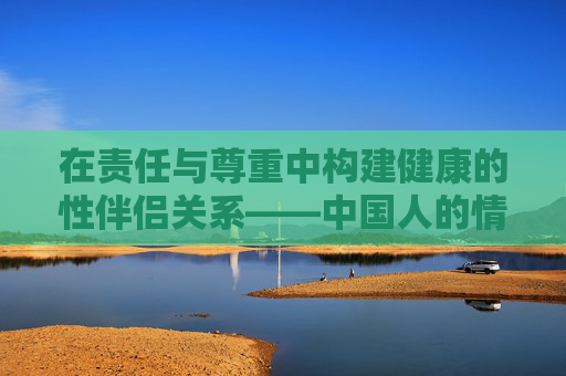 在责任与尊重中构建健康的性伴侣关系——中国人的情感与伦理思考,中国人的健康性伴侣关系,责任、尊重与情感伦理 在责任与尊重中构建健康的性伴侣关系——中国人的情感与伦理思考,中国人的健康性伴侣关系,责任、尊重与情感伦理