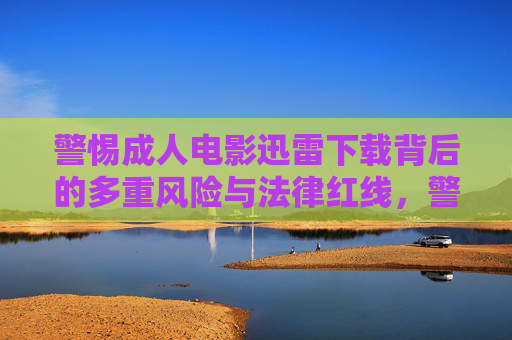 警惕成人电影迅雷下载背后的多重风险与法律红线,警惕成人电影迅雷下载的多重风险与法律红线 警惕成人电影迅雷下载背后的多重风险与法律红线,警惕成人电影迅雷下载的多重风险与法律红线
