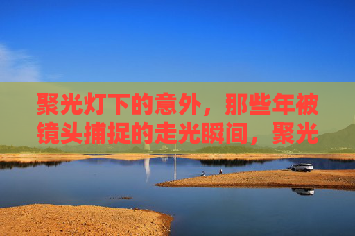 聚光灯下的意外,那些年被镜头捕捉的走光瞬间,聚光灯走光瞬间,镜头下的意外 聚光灯下的意外,那些年被镜头捕捉的走光瞬间,聚光灯走光瞬间,镜头下的意外