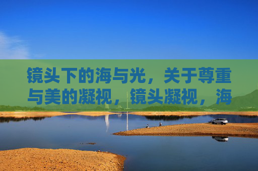 镜头下的海与光,关于尊重与美的凝视,镜头凝视,海与光的尊重与美 镜头下的海与光,关于尊重与美的凝视,镜头凝视,海与光的尊重与美