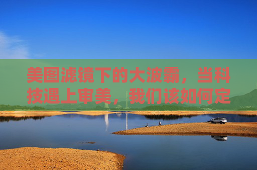 美图滤镜下的大波霸,当科技遇上审美,我们该如何定义美?滤镜与审美的博弈,科技如何定义美? 美图滤镜下的大波霸,当科技遇上审美,我们该如何定义美?滤镜与审美的博弈,科技如何定义美?