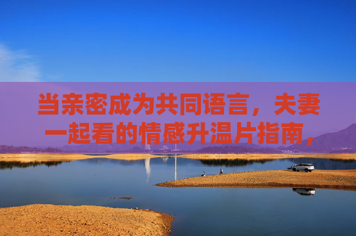 当亲密成为共同语言,夫妻一起看的情感升温片指南,夫妻共影升温指南,以电影为亲密语言 当亲密成为共同语言,夫妻一起看的情感升温片指南,夫妻共影升温指南,以电影为亲密语言