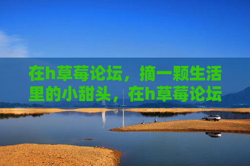 在h草莓论坛,摘一颗生活里的小甜头,在h草莓论坛,摘一颗生活里的小甜头 在h草莓论坛,摘一颗生活里的小甜头,在h草莓论坛,摘一颗生活里的小甜头