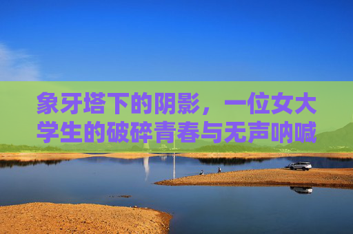 象牙塔下的阴影,一位女大学生的破碎青春与无声呐喊,象牙塔下的阴影,女大学生的破碎青春与无声呐喊 象牙塔下的阴影,一位女大学生的破碎青春与无声呐喊,象牙塔下的阴影,女大学生的破碎青春与无声呐喊