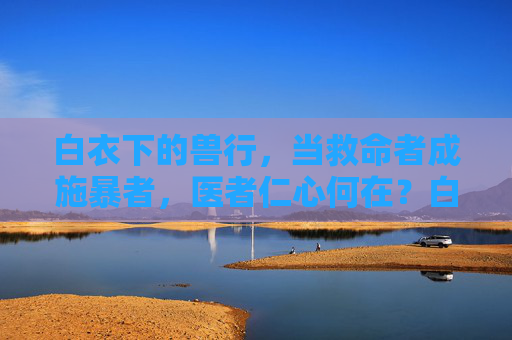 白衣下的兽行，当救命者成施暴者，医者仁心何在？白衣下的兽行，当救命者成施暴者，医者仁心何在？