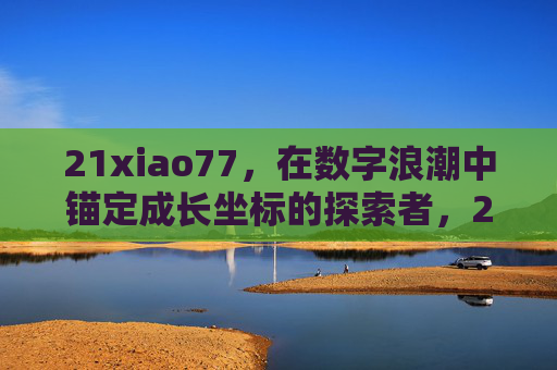 21xiao77，在数字浪潮中锚定成长坐标的探索者，21xiao77，数字浪潮中锚定成长坐标的探索者