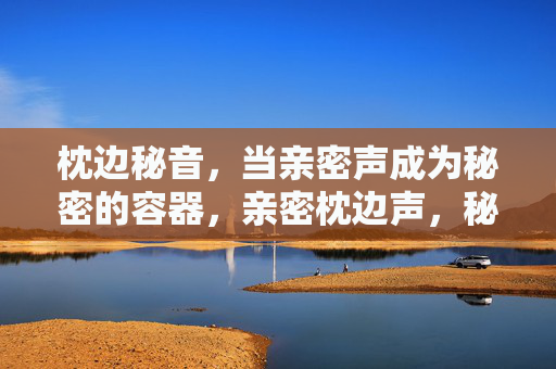 枕边秘音,当亲密声成为秘密的容器,亲密枕边声,秘密的容器 枕边秘音,当亲密声成为秘密的容器,亲密枕边声,秘密的容器