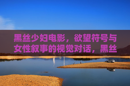 黑丝少妇电影,欲望符号与女性叙事的视觉对话,黑丝少妇电影,欲望符号与女性叙事的视觉对话 黑丝少妇电影,欲望符号与女性叙事的视觉对话,黑丝少妇电影,欲望符号与女性叙事的视觉对话