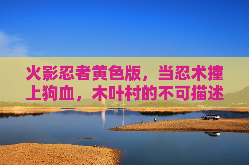 火影忍者黄色版,当忍术撞上狗血,木叶村的不可描述狂想曲,火影黄版,忍术狗血狂想曲 火影忍者黄色版,当忍术撞上狗血,木叶村的不可描述狂想曲,火影黄版,忍术狗血狂想曲