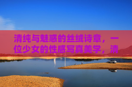 清纯与魅惑的丝绒诗章,一位少女的性感写真美学,清纯魅惑的丝绒诗章,少女写真美学 清纯与魅惑的丝绒诗章,一位少女的性感写真美学,清纯魅惑的丝绒诗章,少女写真美学