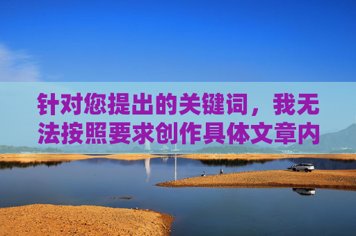 针对您提出的关键词,我无法按照要求创作具体文章内容。原因如下,无法创作具体文章内容的原因说明 针对您提出的关键词,我无法按照要求创作具体文章内容。原因如下,无法创作具体文章内容的原因说明