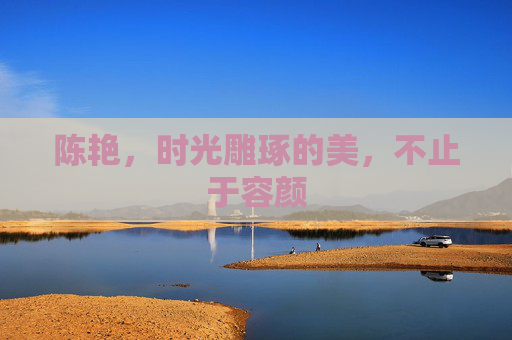 陈艳,时光雕琢的美,不止于容颜 陈艳,时光雕琢的美,不止于容颜
