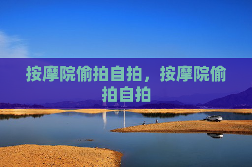 按摩院偷拍自拍，按摩院偷拍自拍