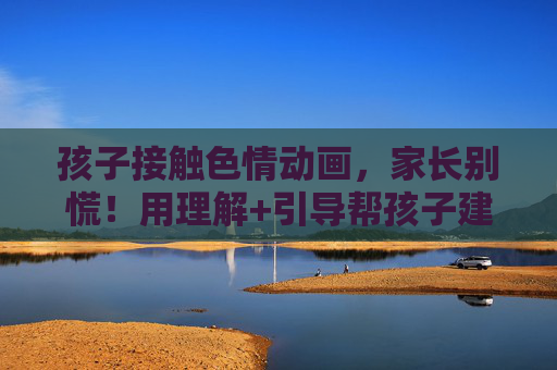 孩子接触色情动画,家长别慌!用理解+引导帮孩子建立健康认知,孩子接触色情动画,家长别慌!理解+引导帮建健康认知 孩子接触色情动画,家长别慌!用理解+引导帮孩子建立健康认知,孩子接触色情动画,家长别慌!理解+引导帮建健康认知