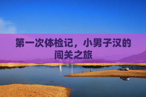 第一次体检记,小男子汉的闯关之旅 第一次体检记,小男子汉的闯关之旅