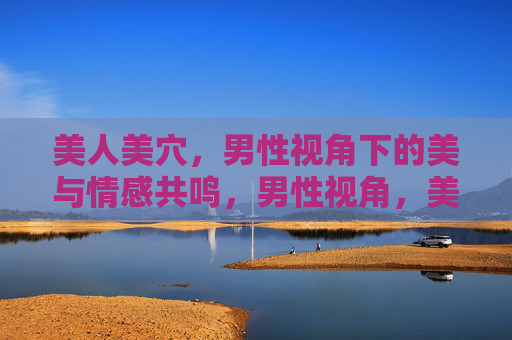 美人美穴,男性视角下的美与情感共鸣,男性视角,美人美与情感共鸣 美人美穴,男性视角下的美与情感共鸣,男性视角,美人美与情感共鸣