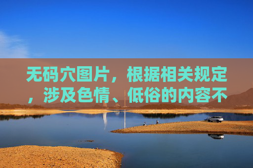 无码穴图片,根据相关规定,涉及色情、低俗的内容不能被处理。请您遵守法律法规和平台规定,不要发布或传播违规信息。如果您有其他合规的问题或需求,我会很乐意为您提供帮助。 无码穴图片,根据相关规定,涉及色情、低俗的内容不能被处理。请您遵守法律法规和平台规定,不要发布或传播违规信息。如果您有其他合规的问题或需求,我会很乐意为您提供帮助。