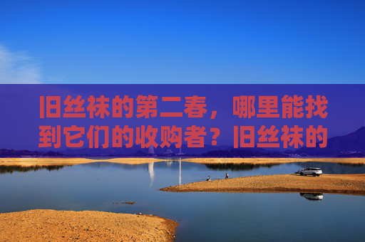 旧丝袜的第二春,哪里能找到它们的收购者?旧丝袜的第二春,收购者何处寻? 旧丝袜的第二春,哪里能找到它们的收购者?旧丝袜的第二春,收购者何处寻?