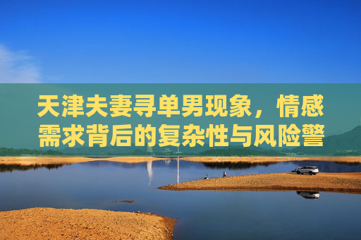 天津夫妻寻单男现象,情感需求背后的复杂性与风险警示,天津夫妻寻单男现象,情感需求背后的复杂性与风险警示 天津夫妻寻单男现象,情感需求背后的复杂性与风险警示,天津夫妻寻单男现象,情感需求背后的复杂性与风险警示