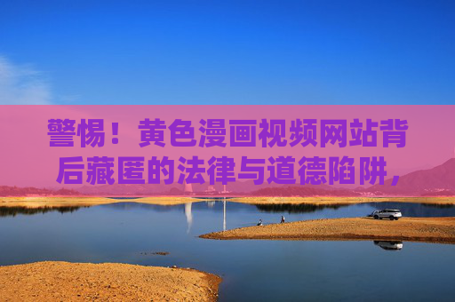 警惕!黄色漫画视频网站背后藏匿的法律与道德陷阱,警惕!黄色漫画视频网站的法律与道德陷阱 警惕!黄色漫画视频网站背后藏匿的法律与道德陷阱,警惕!黄色漫画视频网站的法律与道德陷阱