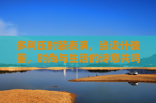 多利压时装表演,当设计破圈,时尚与生活的诗意共鸣,多利压时装,设计破圈,时尚与生活的诗意共鸣 多利压时装表演,当设计破圈,时尚与生活的诗意共鸣,多利压时装,设计破圈,时尚与生活的诗意共鸣
