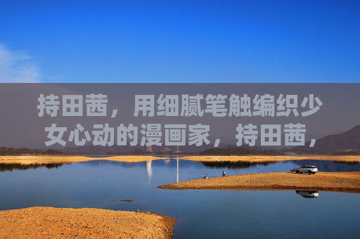 持田茜,用细腻笔触编织少女心动的漫画家,持田茜,细腻笔触编织少女心动的漫画家 持田茜,用细腻笔触编织少女心动的漫画家,持田茜,细腻笔触编织少女心动的漫画家