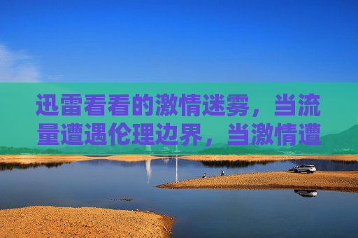 迅雷看看的激情迷雾,当流量遭遇伦理边界,当激情遭遇伦理,迅雷看看的流量迷雾 迅雷看看的激情迷雾,当流量遭遇伦理边界,当激情遭遇伦理,迅雷看看的流量迷雾